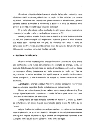 7



      O meio de obtenção direta de energia através da luz solar, conhecido como
efeito termoelétrico é conseguido através da junção de dois materiais que, quando
aquecidos, provocam uma diferença de potencial entre as extremidades, gerando
corrente elétrica. Entretanto o rendimento é baixo e o custo do material muito
elevado o que não possibilitou sua utilização comercial.
      E, o efeito fotovoltaico onde a excitação dos elétrons de alguns materiais na
presença de luz solar produz corrente elétrica (exemplo, o Si).
      A energia obtida através dos processos descritos acima é totalmente limpa,
ou seja, não produz qualquer tipo de poluente. A grande questão é ainda o fato de
que todos estes sistemas têm um grau de eficiência que ainda é baixo se
comparado a outros meios, exigindo grandes áreas de capitação de luz solar para a
obtenção de energia de forma que viabilize o projeto.


1.2 ENERGIA GEOTÉRMICA


      Diversas fontes de obtenção de energia vêm sendo utilizadas há muito tempo.
São conhecidas como fontes convencionais de obtenção de energia, como, por
exemplo, hidrelétricas, termelétricas, os combustíveis fósseis, entre outros. Essas,
ou produzem efeitos desastrosos ao meio ambiente ou estão em vias de
esgotamento, ou ambas as coisas. Isso significa que é necessário viabilizar novas
fontes energéticas, já que o consumo de energia no mundo aumenta de forma
alarmante.
      A produção de energia no século XXI dever priorizar os recursos renováveis e
deve ser orientada no sentido de não prejudicar nosso meio ambiente.
      Dentre as fontes de energias renováveis está a energia Geotérmica. Essa
energia é gerada pelo calor proveniente do interior da Terra, que é transportado para
uma usina e transformado em eletricidade.
      A temperatura da crosta terrestre aumenta em média 1º C a cada 30 metros
de profundidade. Em alguns lugares essa variação ocorre a cada 10 metros ou até
menos.
      A água dos lençóis freáticos, entrando em contato com rochas subterrâneas a
altas temperaturas, se aquecem, aflorando na superfície em temperaturas elevadas.
Em algumas regiões do planeta a água aparece em temperaturas superiores a 60º
C, seja na forma de jato d’água (gêiseres) ou na forma de lagos.
 