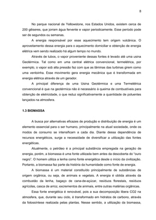8



      No parque nacional de Yellowstone, nos Estados Unidos, existem cerca de
200 gêiseres, que jorram água fervente e vapor periodicamente. Esse período pode
ser de segundos ou semanas.
      A energia responsável por esse aquecimento tem origem vulcânica. O
aproveitamento dessa energia para o aquecimento domiciliar e obtenção de energia
elétrica vem sendo realizado há algum tempo no mundo.
      Através de tubos, o vapor proveniente dessas fontes é levado até uma usina
Geotérmica. Tal como em uma central elétrica convencional, termelétrica, por
exemplo, o vapor sob alta pressão faz com que as lâminas das turbinas girem como
uma ventoinha. Esse movimento gera energia mecânica que é transformada em
energia elétrica através de um gerador.
      A principal diferença de uma Usina Geotérmica e uma Termelétrica
convencional é que na geotérmica não é necessário à queima de combustíveis para
obtenção de eletricidade, o que reduz significativamente a quantidade de poluentes
lançados na atmosfera.


1.3 BIOMASSA


      A busca por alternativas eficazes de produção e distribuição de energia é um
elemento essencial para o ser humano, principalmente na atual sociedade, onde os
modos de consumo se intensificam a cada dia. Diante dessa dependência de
recursos energéticos, surge a necessidade de diversificar a utilização das fontes
energéticas.
      Atualmente, o petróleo é a principal substância empregada na geração de
energia, porém, a biomassa é uma fonte utilizada bem antes da descoberta do “ouro
negro”. O homem utiliza a lenha como fonte energética desde o início da civilização.
Portanto, a biomassa faz parte da história da humanidade como fonte de energia.
      A biomassa é um material constituído principalmente de substâncias de
origem orgânica, ou seja, de animais e vegetais. A energia é obtida através da
combustão da lenha, bagaço de cana-de-açúcar, resíduos florestais, resíduos
agrícolas, casca de arroz, excrementos de animais, entre outras matérias orgânicas.
      Essa fonte energética é renovável, pois a sua decomposição libera CO2 na
atmosfera, que, durante seu ciclo, é transformado em hidratos de carbono, através
da fotossíntese realizada pelas plantas. Nesse sentido, a utilização da biomassa,
 