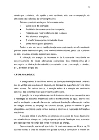 9



desde que controlada, não agride o meio ambiente, visto que a composição da
atmosfera não é alterada de forma significativa.
      Entre as principais vantagens da biomassa estão:
             Baixo custo de operação;
             Facilidade de armazenamento e transporte;
             Proporciona o reaproveitamento dos resíduos;
             Alta eficiência energética;
             É uma fonte energética renovável e limpa;
             Emite menos gases poluentes.
      Porém, o seu uso sem o devido planejamento pode ocasionar a formação de
grandes áreas desmatadas pelo corte incontrolado de árvores, perda dos nutrientes
do solo, erosões e emissão excessiva de gases.
      A utilização da energia da biomassa é de fundamental importância no
desenvolvimento de novas alternativas energéticas. Sua matéria-prima já é
empregada na fabricação de vários biocombustíveis, como, por exemplo, o bio-óleo,
BTL, biodiesel, biogás, etc.


1.4 ENERGIA EÓLICA


      A energia eólica é uma forma indireta de obtenção de energia do sol, uma vez
que os ventos são gerados pelo aquecimento desigual da superfície da Terra pelos
raios solares. Em outros termos, a energia eólica é a energia do movimento
(cinética) das correntes de ar que circulam na atmosfera.
      A geração de energia elétrica ou mecânica (em moinhos ou cata-ventos para
a realização de trabalhos mecânicos como o bombeamento da água) através dos
ventos se dá pela conversão da energia cinética de translação pela energia cinética
de rotação através do emprego de turbinas eólicas, quando o objetivo é gerar
eletricidade, ou moinho e cata-ventos, quando o objetivo é a realização de trabalhos
mecânicos.
      A energia eólica é uma forma de obtenção de energia de fontes totalmente
renovável e limpa, não produz qualquer tipo de poluente. Sendo por isso, umas das
principais apostas no campo das fontes renováveis de energia.
      Sua exploração comercial teve início há mais ou menos na década de 70
quando ocorreu a crise do petróleo e os países europeus começaram a investir em
 