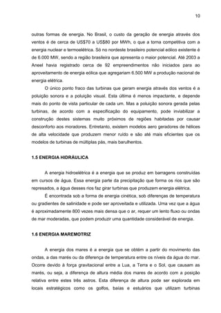 10



outras formas de energia. No Brasil, o custo da geração de energia através dos
ventos é de cerca de US$70 a US$80 por MWh, o que a torna competitiva com a
energia nuclear e termoelétrica. Só no nordeste brasileiro potencial eólico existente é
de 6.000 MW, sendo a região brasileira que apresenta o maior potencial. Até 2003 a
Aneel havia registrado cerca de 92 empreendimentos não iniciados para ao
aproveitamento de energia eólica que agregariam 6.500 MW a produção nacional de
energia elétrica.
       O único ponto fraco das turbinas que geram energia através dos ventos é a
poluição sonora e a poluição visual. Esta última é menos impactante, e depende
mais do ponto de vista particular de cada um. Mas a poluição sonora gerada pelas
turbinas, de acordo com a especificação do equipamento, pode inviabilizar a
construção destes sistemas muito próximos de regiões habitadas por causar
desconforto aos moradores. Entretanto, existem modelos aero geradores de hélices
de alta velocidade que produzem menor ruído e são até mais eficientes que os
modelos de turbinas de múltiplas pás, mais barulhentos.


1.5 ENERGIA HIDRÁULICA


       A energia hidroelétrica é a energia que se produz em barragens construídas
em cursos de água. Essa energia parte da precipitação que forma os rios que são
represados, a água desses rios faz girar turbinas que produzem energia elétrica.
       É encontrada sob a forma de energia cinética, sob diferenças de temperatura
ou gradientes de salinidade e pode ser aproveitada e utilizada. Uma vez que a água
é aproximadamente 800 vezes mais densa que o ar, requer um lento fluxo ou ondas
de mar moderadas, que podem produzir uma quantidade considerável de energia.


1.6 ENERGIA MAREMOTRIZ


       A energia dos mares é a energia que se obtém a partir do movimento das
ondas, a das marés ou da diferença de temperatura entre os níveis da água do mar.
Ocorre devido à força gravitacional entre a Lua, a Terra e o Sol, que causam as
marés, ou seja, a diferença de altura média dos mares de acordo com a posição
relativa entre estes três astros. Esta diferença de altura pode ser explorada em
locais estratégicos como os golfos, baías e estuários que utilizam turbinas
 