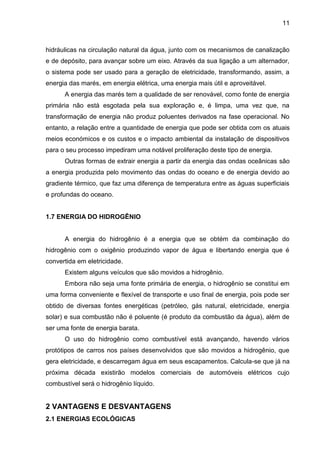 11



hidráulicas na circulação natural da água, junto com os mecanismos de canalização
e de depósito, para avançar sobre um eixo. Através da sua ligação a um alternador,
o sistema pode ser usado para a geração de eletricidade, transformando, assim, a
energia das marés, em energia elétrica, uma energia mais útil e aproveitável.
      A energia das marés tem a qualidade de ser renovável, como fonte de energia
primária não está esgotada pela sua exploração e, é limpa, uma vez que, na
transformação de energia não produz poluentes derivados na fase operacional. No
entanto, a relação entre a quantidade de energia que pode ser obtida com os atuais
meios económicos e os custos e o impacto ambiental da instalação de dispositivos
para o seu processo impediram uma notável proliferação deste tipo de energia.
      Outras formas de extrair energia a partir da energia das ondas oceânicas são
a energia produzida pelo movimento das ondas do oceano e de energia devido ao
gradiente térmico, que faz uma diferença de temperatura entre as águas superficiais
e profundas do oceano.


1.7 ENERGIA DO HIDROGÊNIO


      A energia do hidrogênio é a energia que se obtém da combinação do
hidrogênio com o oxigênio produzindo vapor de água e libertando energia que é
convertida em eletricidade.
      Existem alguns veículos que são movidos a hidrogênio.
      Embora não seja uma fonte primária de energia, o hidrogênio se constitui em
uma forma conveniente e flexível de transporte e uso final de energia, pois pode ser
obtido de diversas fontes energéticas (petróleo, gás natural, eletricidade, energia
solar) e sua combustão não é poluente (é produto da combustão da água), além de
ser uma fonte de energia barata.
      O uso do hidrogênio como combustível está avançando, havendo vários
protótipos de carros nos países desenvolvidos que são movidos a hidrogênio, que
gera eletricidade, e descarregam água em seus escapamentos. Calcula-se que já na
próxima década existirão modelos comerciais de automóveis elétricos cujo
combustível será o hidrogênio líquido.


2 VANTAGENS E DESVANTAGENS
2.1 ENERGIAS ECOLÓGICAS
 