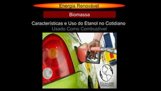 Energia Renovável
Usado Como Combustível
Características e Uso do Etanol no Cotidiano
Biomassa
 