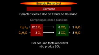 Energia Renovável
Comparação com a Gasolina
C8H18 + 12,5 O2 8 CO2 + 9 H2O
C2H6O + 3 O2 2 CO2 + 3 H2O
Por ser uma fonte renovável
não produz SO2
Características e Uso do Etanol no Cotidiano
Biomassa
 