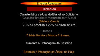 Energia Renovável
Gasolina Brasileira Misturada com Álcool
(Mistura Gasol)
78% de gasolina + 22% de álcool anidro
Razões:
É Mais Barato e Menos Poluente.
Aumenta a Octanagem da Gasolina
Estimula a Produção de Álcool no País
Características e Uso do Etanol no Cotidiano
Biomassa
 