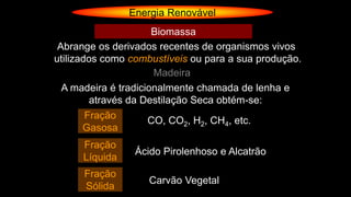 Energia Renovável
Abrange os derivados recentes de organismos vivos
utilizados como combustíveis ou para a sua produção.
Biomassa
Madeira
A madeira é tradicionalmente chamada de lenha e
através da Destilação Seca obtém-se:
CO, CO2, H2, CH4, etc.
Ácido Pirolenhoso e Alcatrão
Carvão Vegetal
Fração
Gasosa
Fração
Líquida
Fração
Sólida
 