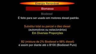 Energia Renovável
Biodiesel
Biomassa
É feito para ser usado em motores diesel padrão.
Substitui total ou parcial o óleo diesel
(automotivos ou estacionários)
Em Diversas Proporções
B2 (mistura de 2% Biodiesel e 98% diesel)
e assim por diante até o B100 (Biodiesel Puro)
 