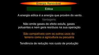 Energia Renovável
Eólica
A energia eólica é a energia que provém do vento.
Vantagens
Não emite gases de efeito estufa, gases
poluentes e nem gera resíduos na sua operação
São compatíveis com os outros usos do
terreno como a agricultura ou pecuária
Tendência de redução nos custo de produção
 
