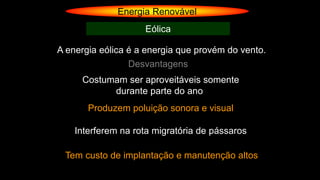Energia Renovável
Eólica
A energia eólica é a energia que provém do vento.
Desvantagens
Costumam ser aproveitáveis somente
durante parte do ano
Produzem poluição sonora e visual
Interferem na rota migratória de pássaros
Tem custo de implantação e manutenção altos
 