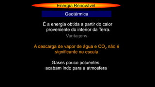Energia Renovável
Geotérmica
É a energia obtida a partir do calor
proveniente do interior da Terra.
Vantagens
Gases pouco poluentes
acabam indo para a atmosfera
A descarga de vapor de água e CO2 não é
significante na escala
 