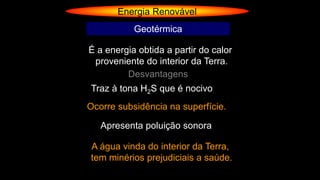 Energia Renovável
Geotérmica
É a energia obtida a partir do calor
proveniente do interior da Terra.
Desvantagens
Traz à tona H2S que é nocivo
Ocorre subsidência na superfície.
Apresenta poluição sonora
A água vinda do interior da Terra,
tem minérios prejudiciais a saúde.
 