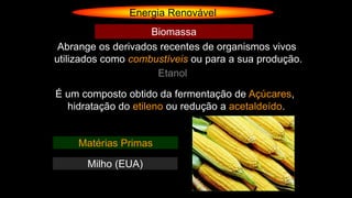 Energia Renovável
Abrange os derivados recentes de organismos vivos
utilizados como combustíveis ou para a sua produção.
Biomassa
Etanol
É um composto obtido da fermentação de Açúcares,
hidratação do etileno ou redução a acetaldeído.
Matérias Primas
Milho (EUA)
 