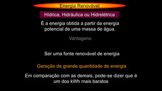 Energia Renovável
Hídrica, Hidráulica ou Hidrelétrica
É a energia obtida a partir da energia
potencial de uma massa de água.
Vantagens
Ser uma fonte renovável de energia
Geração de grande quantidade de energia
Em comparação com as demais, pode-se dizer que é
um dos kWh mais baratos
 
