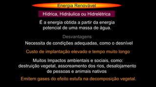 Energia Renovável
Hídrica, Hidráulica ou Hidrelétrica
É a energia obtida a partir da energia
potencial de uma massa de água.
Desvantagens
Necessita de condições adequadas, como o desnível
Custo de implantação elevado e tempo muito longo
Muitos Impactos ambientais e sociais, como:
destruição vegetal, assoreamento dos rios, desalojamento
de pessoas e animais nativos
Emitem gases do efeito estufa na decomposição vegetal.
 