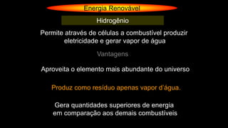 Energia Renovável
Hidrogênio
Permite através de células a combustível produzir
eletricidade e gerar vapor de água
Vantagens
Aproveita o elemento mais abundante do universo
Produz como resíduo apenas vapor d’água.
Gera quantidades superiores de energia
em comparação aos demais combustíveis
 