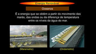 Energia Renovável
Oceanos
É a energia que se obtém a partir do movimento das
marés, das ondas ou da diferença de temperatura
entre os níveis da água do mar.
(Maremotriz) (Ondomotriz)
 