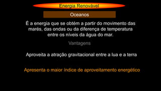 Energia Renovável
Oceanos
É a energia que se obtém a partir do movimento das
marés, das ondas ou da diferença de temperatura
entre os níveis da água do mar.
Vantagens
Aproveita a atração gravitacional entre a lua e a terra
Apresenta o maior índice de aproveitamento energético
 