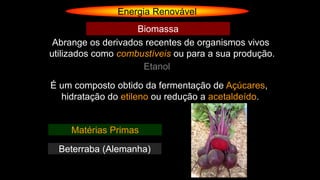Energia Renovável
Abrange os derivados recentes de organismos vivos
utilizados como combustíveis ou para a sua produção.
Biomassa
Etanol
É um composto obtido da fermentação de Açúcares,
hidratação do etileno ou redução a acetaldeído.
Matérias Primas
Beterraba (Alemanha)
 