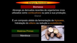 Energia Renovável
Abrange os derivados recentes de organismos vivos
utilizados como combustíveis ou para a sua produção.
Biomassa
Etanol
É um composto obtido da fermentação de Açúcares,
hidratação do etileno ou redução a acetaldeído.
Matérias Primas
Mandioca
 