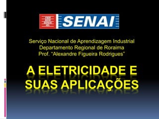 A ELETRICIDADE E
SUAS APLICAÇÕES
Serviço Nacional de Aprendizagem Industrial
Departamento Regional de Roraima
Prof. “Alexandre Figueira Rodrigues”
 