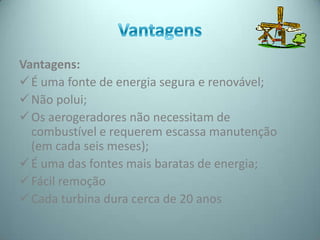 Vantagens:
 É uma fonte de energia segura e renovável;
 Não polui;
 Os aerogeradores não necessitam de
  combustível e requerem escassa manutenção
  (em cada seis meses);
 É uma das fontes mais baratas de energia;
 Fácil remoção
 Cada turbina dura cerca de 20 anos
 