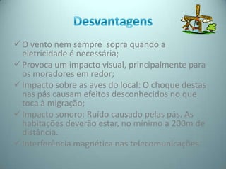  O vento nem sempre sopra quando a
  eletricidade é necessária;
 Provoca um impacto visual, principalmente para
  os moradores em redor;
 Impacto sobre as aves do local: O choque destas
  nas pás causam efeitos desconhecidos no que
  toca à migração;
 Impacto sonoro: Ruído causado pelas pás. As
  habitações deverão estar, no mínimo a 200m de
  distância.
 Interferência magnética nas telecomunicações
 