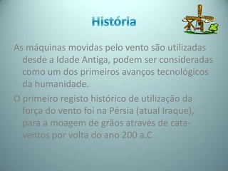 As máquinas movidas pelo vento são utilizadas
  desde a Idade Antiga, podem ser consideradas
  como um dos primeiros avanços tecnológicos
  da humanidade.
O primeiro registo histórico de utilização da
  força do vento foi na Pérsia (atual Iraque),
  para a moagem de grãos através de cata-
  ventos por volta do ano 200 a.C
 