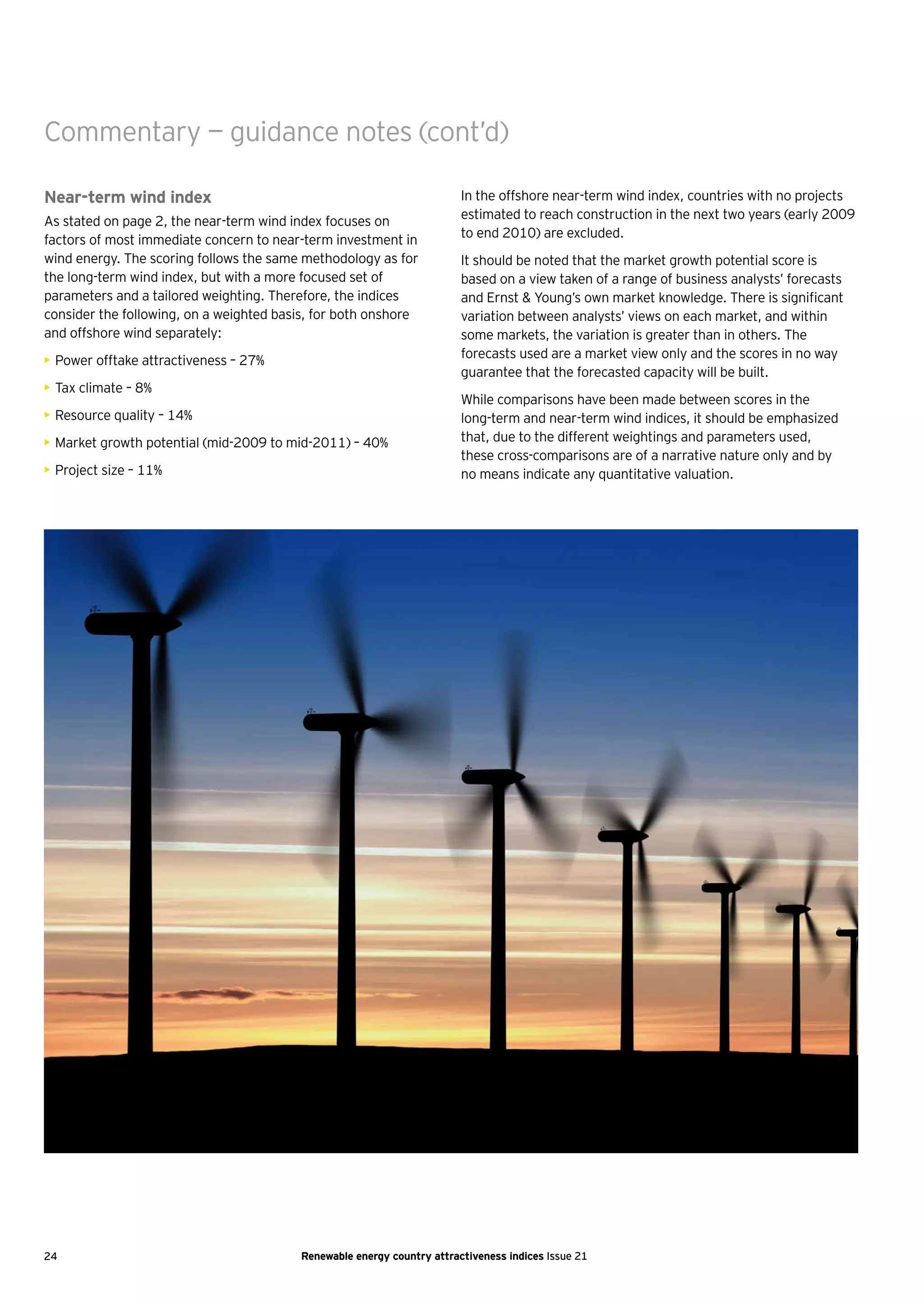Commentary — guidance notes (cont’d)

Near-term wind index                                                    In the offshore near-term wind index, countries with no projects
As stated on page 2, the near-term wind index focuses on                estimated to reach construction in the next two years (early 2009
factors of most immediate concern to near-term investment in            to end 2010) are excluded.
wind energy. The scoring follows the same methodology as for            It should be noted that the market growth potential score is
the long-term wind index, but with a more focused set of                based on a view taken of a range of business analysts’ forecasts
parameters and a tailored weighting. Therefore, the indices             and Ernst & Young’s own market knowledge. There is significant
consider the following, on a weighted basis, for both onshore           variation between analysts’ views on each market, and within
and offshore wind separately:                                           some markets, the variation is greater than in others. The
• Power offtake attractiveness – 27%                                    forecasts used are a market view only and the scores in no way
                                                                        guarantee that the forecasted capacity will be built.
• Tax climate – 8%
                                                                        While comparisons have been made between scores in the
• Resource quality – 14%                                                long-term and near-term wind indices, it should be emphasized
• Market growth potential (mid-2009 to mid-2011) – 40%                  that, due to the different weightings and parameters used,
                                                                        these cross-comparisons are of a narrative nature only and by
• Project size – 11%                                                    no means indicate any quantitative valuation.




24                                       Renewable energy country attractiveness indices Issue 21
 