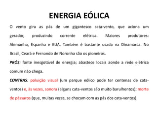 ENERGIA EÓLICA
O vento gira as pás de um gigantesco cata-vento, que aciona um
gerador, produzindo corrente elétrica. Maiores produtores:
Alemanha, Espanha e EUA. Também é bastante usada na Dinamarca. No
Brasil, Ceará e Fernando de Noronha são os pioneiros.
PRÓS: fonte inesgotável de energia; abastece locais aonde a rede elétrica
comum não chega.
CONTRAS: poluição visual (um parque eólico pode ter centenas de cata-
ventos) e, às vezes, sonora (alguns cata-ventos são muito barulhentos); morte
de pássaros (que, muitas vezes, se chocam com as pás dos cata-ventos).
 