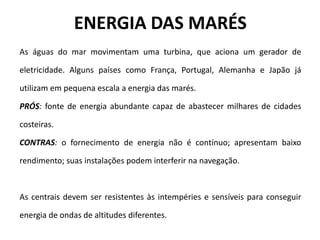 ENERGIA DAS MARÉS
As águas do mar movimentam uma turbina, que aciona um gerador de
eletricidade. Alguns países como França, Portugal, Alemanha e Japão já
utilizam em pequena escala a energia das marés.
PRÓS: fonte de energia abundante capaz de abastecer milhares de cidades
costeiras.
CONTRAS: o fornecimento de energia não é contínuo; apresentam baixo
rendimento; suas instalações podem interferir na navegação.
As centrais devem ser resistentes às intempéries e sensíveis para conseguir
energia de ondas de altitudes diferentes.
 