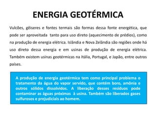 ENERGIA GEOTÉRMICA
Vulcões, gêiseres e fontes termais são formas dessa fonte energética, que
pode ser aproveitada tanto para uso direto (aquecimento de prédios), como
na produção de energia elétrica. Islândia e Nova Zelândia são regiões onde há
uso direto dessa energia e em usinas de produção de energia elétrica.
Também existem usinas geotérmicas na Itália, Portugal, e Japão, entre outros
países.
A produção de energia geotérmica tem como principal problema o
tratamento da água do vapor servido, que contém boro, amônia e
outros sólidos dissolvidos. A liberação desses resíduos pode
contaminar as águas próximas à usina. Também são liberados gases
sulfurosos e prejudiciais ao homem.
 