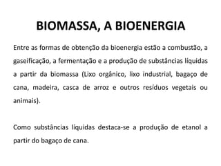 BIOMASSA, A BIOENERGIA
Entre as formas de obtenção da bioenergia estão a combustão, a
gaseificação, a fermentação e a produção de substâncias líquidas
a partir da biomassa (Lixo orgânico, lixo industrial, bagaço de
cana, madeira, casca de arroz e outros resíduos vegetais ou
animais).
Como substâncias líquidas destaca-se a produção de etanol a
partir do bagaço de cana.
 