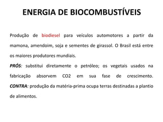 ENERGIA DE BIOCOMBUSTÍVEIS
Produção de biodiesel para veículos automotores a partir da
mamona, amendoim, soja e sementes de girassol. O Brasil está entre
os maiores produtores mundiais.
PRÓS: substitui diretamente o petróleo; os vegetais usados na
fabricação absorvem CO2 em sua fase de crescimento.
CONTRA: produção da matéria-prima ocupa terras destinadas a plantio
de alimentos.
 