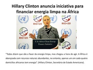 Hillary Clinton anuncia iniciativa para
financiar energia limpa na África
“Todos dizem que são a favor da energia limpa, mas chegou a hora de agir. A África é
abençoada com recursos naturais abundantes, no entanto, apenas um em cada quatro
domicílios africanos tem energia”. (Hillary Clinton, Secretária de Estado Americana).
 