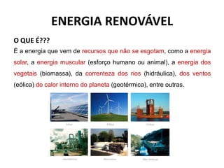 ENERGIA RENOVÁVEL
O QUE É???
É a energia que vem de recursos que não se esgotam, como a energia
solar, a energia muscular (esforço humano ou animal), a energia dos
vegetais (biomassa), da correnteza dos rios (hidráulica), dos ventos
(eólica) do calor interno do planeta (geotérmica), entre outras.
 
