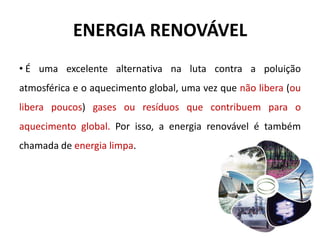 ENERGIA RENOVÁVEL
• É uma excelente alternativa na luta contra a poluição
atmosférica e o aquecimento global, uma vez que não libera (ou
libera poucos) gases ou resíduos que contribuem para o
aquecimento global. Por isso, a energia renovável é também
chamada de energia limpa.
 