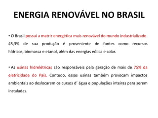 ENERGIA RENOVÁVEL NO BRASIL
• O Brasil possui a matriz energética mais renovável do mundo industrializado.
45,3% de sua produção é proveniente de fontes como recursos
hídricos, biomassa e etanol, além das energias eólica e solar.
• As usinas hidrelétricas são responsáveis pela geração de mais de 75% da
eletricidade do País. Contudo, essas usinas também provocam impactos
ambientais ao deslocarem os cursos d’ água e populações inteiras para serem
instaladas.
 