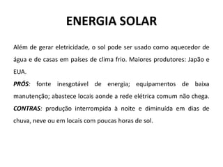 ENERGIA SOLAR
Além de gerar eletricidade, o sol pode ser usado como aquecedor de
água e de casas em países de clima frio. Maiores produtores: Japão e
EUA.
PRÓS: fonte inesgotável de energia; equipamentos de baixa
manutenção; abastece locais aonde a rede elétrica comum não chega.
CONTRAS: produção interrompida à noite e diminuída em dias de
chuva, neve ou em locais com poucas horas de sol.
 