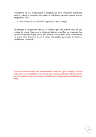satisfazerem as suas necessidades e atingirem um nível satisfatório económico,
social e cultura, preservando as espécies e os habitats naturais, fazendo um uso
adequado na Terra.

    Indicar a localização das áreas de produção dessa energia.



Em Portugal a energia mais utilizada é a hídrica, por isso existem cerca de uma
centena de grandes barragens e oitocentas barragens médias ou pequenas. Esta
encontra-se espalhada por todo o país, contudo o no Norte é onde se encontram
em maior parte devido ao relevo e à rede hidrográfica que facilita as melhores
condições de construção.




Obs: Os conteúdos estão bem seleccionados e revelam rigor científico, contudo
podiam tê-los apresentado de uma forma mais criativa,, apelativa. Podiam também
ter apresentado imagens de centrais hidroeléctricas ou outras relacionadas com o
tema.




                                                                                   2
 