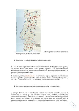 →                                           Este mapa representa as principais
       barragens em Portugal Continental



    Mencionar a evolução da exploração dessa energia.



No ano de 1950 a potência hidroeléctrica instalada em Portugal rondava, apenas,
os 50MW. Neste ano houve uma grande expansão dos aproveitamentos
hidroeléctricos nacionais, a expansão foi de tal modo elevada que no ano de 1965 a
potência já atingiu os 1472 MW.

Nos anos seguintes, continuamos a observar uma rápida expansão em relação aos
médios e grandes aproveitamentos hidroeléctricos, devido a esta rápida expansão,
em 1994 a potência rondava já os 4000 MW, um valor bastante elevado.



    Apresentar vantagens e desvantagens associadas a essa energia.



A energia hídrica tem desvantagens económicas bastante elevadas, devido à
construção e o valor que os terrenos ocupam. Tem, também, desvantagens
ambientais, tais como a submersão de habitats e o desaparecimento de espécies de
fauna e flora, esta diminui a qualidades das águas (rios, por exemplo), leva à
produção de gases com efeito estufa e à perda de fertilidade dos solos. Por último,
                                                                                      2
 