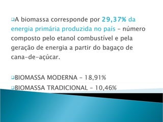 A biomassa corresponde por  29,37%  da energia primária produzida no país  – número composto pelo etanol combustível e pela geração de energia a partir do bagaço de cana-de-açúcar. BIOMASSA MODERNA – 18,91%  BIOMASSA TRADICIONAL – 10,46% 