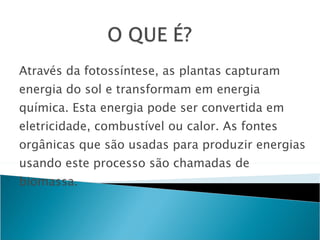 Através da fotossíntese, as plantas capturam energia do sol e transformam em energia química. Esta energia pode ser convertida em eletricidade, combustível ou calor. As fontes orgânicas que são usadas para produzir energias usando este processo são chamadas de biomassa. 