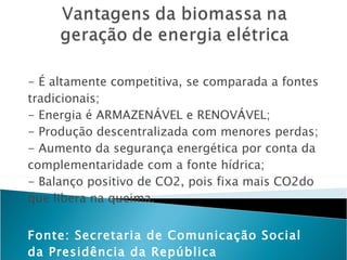- É altamente competitiva, se comparada a fontes tradicionais; - Energia é ARMAZENÁVEL e RENOVÁVEL; - Produção descentralizada com menores perdas; - Aumento da segurança energética por conta da complementaridade com a fonte hídrica; - Balanço positivo de CO2, pois fixa mais CO2do que libera na queima. Fonte: Secretaria de Comunicação Social da Presidência da República 