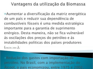 Aumentar a diversificação da matriz energética de um país e reduzir sua dependência de combustíveis fósseis é uma medida estratégica importante para a garantia de suprimento enérgico. Desta maneira, não se fica vulnerável ás oscilações dos preços do petróleo e ás instabilidades políticas dos países produtores ( COELHO, 2005 a ). Redução dos gastos com importação de petróleo. No Brasil, com a implementação do Álcool, o país economizou, entre 1975 e 2002, US$ 52,1 bilhões em  divisas( GOLDEMBERG et al , 2003 ).- dólar de janeiro, 2003. 
