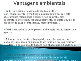 Reduz a emissão de gases de efeito estufa , consequentimente, a melhora a qualidade do ar, que está diretamente relacionada á saúde ( não só problemas respiratórios) e reduz, consequentemente, os gastos públicos no setor de saúde ( internação, medicamentos) . Auxilia na redução de impactos ambientais locais, regionais e globais.  A biomassa sustentável,bagaço de cana-de-açúcar, por exemplo, apresenta balanço nulo de emissão pois as emissões resultantes da queima do bagaço são absorvidas e fixada pela planta durante seu crescimento. Dados da CETESB (  Companhia de Tecnologia de Saneamento Ambiental do Estado de São Paulo ), revelam que os níveis de emissões de monóxido de carbono foram  IMEDIATAMENTE  reduzidos cerca de 50% ( CETESB, 2004 ). 