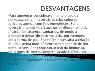 Para aumentar considerávelmente o uso da biomassa, seriam necessárias criar culturas agrícolas apenas com fins energéticos. Seria necessário também, efetuar um melhoramento da eficácia dos sistemas sanitários, de modo a diminuir o desperdício de matéria, por exemplo, sob a forma de gás. É também necessária a criação de um sistema mais eficiente de transporte de bio-combustíveis. Por enquanto, o uso da biomassa, em termos de preço/competitividade é aínda, no presente, menos rentável do que outras fontes de energia mais poluidoras tais como os combustíveis fósseis.  