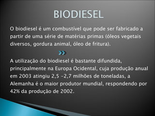 O biodiesel é um combustível que pode ser fabricado a partir de uma série de matérias primas (óleos vegetais diversos, gordura animal, óleo de fritura). A utilização do biodiesel é bastante difundida, principalmente na Europa Ocidental, cuja produção anual em 2003 atingiu 2,5 -2,7 milhões de toneladas, a Alemanha é o maior produtor mundial, respondendo por 42% da produção de 2002. 