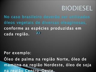No caso brasileiro deverão ser utilizados óleos vegetais de diversas oleaginosas,  conforme as espécies produzidas em cada região. Por exemplo: Óleo de palma na região Norte, óleo de mamona na região Nordeste, óleo de soja na região Centro-Oeste.  