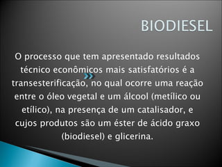O processo que tem apresentado resultados técnico econômicos mais satisfatórios é a transesterificação, no qual ocorre uma reação entre o óleo vegetal e um álcool (metílico ou etílico), na presença de um catalisador, e cujos produtos são um éster de ácido graxo (biodiesel) e glicerina. 