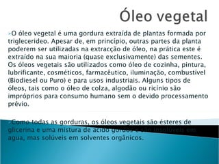 O óleo vegetal é uma gordura extraída de plantas formada por triglecerideo. Apesar de, em princípio, outras partes da planta poderem ser utilizadas na extracção de óleo, na prática este é extraído na sua maioria (quase exclusivamente) das sementes. Os óleos vegetais são utilizados como óleo de cozinha, pintura, lubrificante, cosméticos, farmacêutico, iluminação, combustível (Biodiesel ou Puro) e para usos industriais. Alguns tipos de óleos, tais como o óleo de colza, algodão ou ricínio são impróprios para consumo humano sem o devido processamento prévio. Como todas as gorduras, os óleos vegetais são ésteres de glicerina e uma mistura de acido gordos e são insolúveis em agua, mas solúveis em solventes orgânicos.   