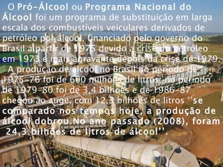 O  Pró-Álcool  ou  Programa Nacional do Álcool  foi um programa de substituição em larga escala dos combustíveis veiculares derivados de petróleo por álcool, financiado pelo governo do Brasil a partir de 1975 devido a crise do petróleo em 1973 e mais agravante depois da crise de 1979. A produção de álcool no Brasil no período de 1975-76 foi de 600 milhões de litros; no período de 1979-80 foi de 3,4 bilhões e de 1986-87 chegou ao auge, com 12,3 bilhões de litros ‘’ se comparado nos tempos hoje, a produção de álcool dobrou.No ano passado (2008), foram  24,3 bilhões de litros de álcool’’. 
